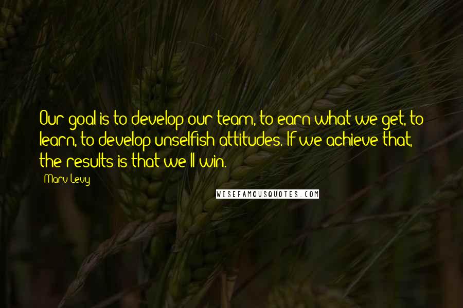 Marv Levy Quotes: Our goal is to develop our team, to earn what we get, to learn, to develop unselfish attitudes. If we achieve that, the results is that we'll win.