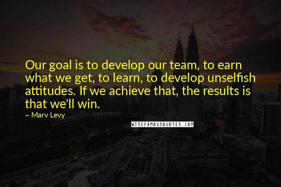 Marv Levy Quotes: Our goal is to develop our team, to earn what we get, to learn, to develop unselfish attitudes. If we achieve that, the results is that we'll win.