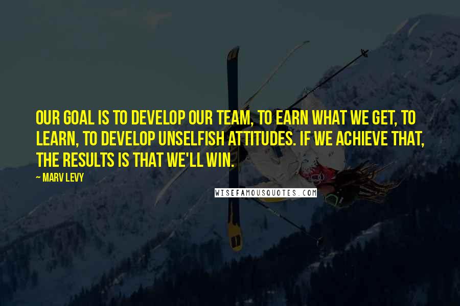 Marv Levy Quotes: Our goal is to develop our team, to earn what we get, to learn, to develop unselfish attitudes. If we achieve that, the results is that we'll win.