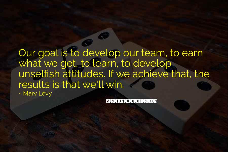 Marv Levy Quotes: Our goal is to develop our team, to earn what we get, to learn, to develop unselfish attitudes. If we achieve that, the results is that we'll win.