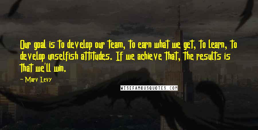 Marv Levy Quotes: Our goal is to develop our team, to earn what we get, to learn, to develop unselfish attitudes. If we achieve that, the results is that we'll win.