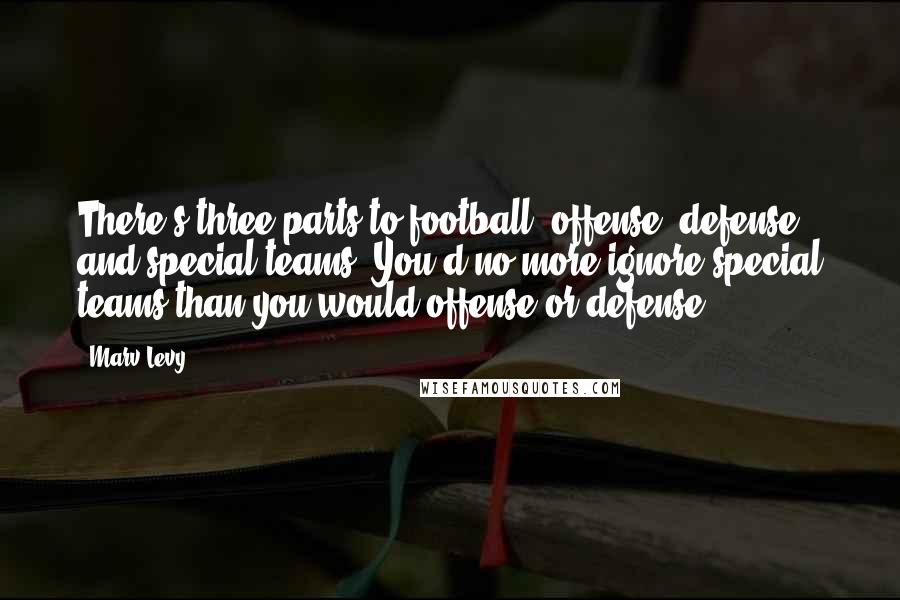 Marv Levy Quotes: There's three parts to football: offense, defense, and special teams. You'd no more ignore special teams than you would offense or defense.