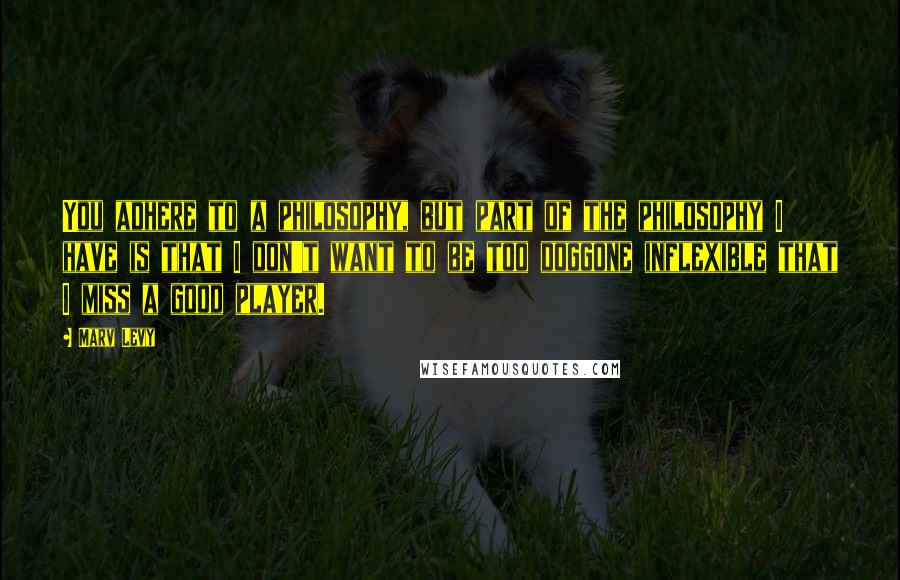Marv Levy Quotes: You adhere to a philosophy, but part of the philosophy I have is that I don't want to be too doggone inflexible that I miss a good player.