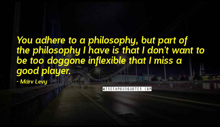 Marv Levy Quotes: You adhere to a philosophy, but part of the philosophy I have is that I don't want to be too doggone inflexible that I miss a good player.