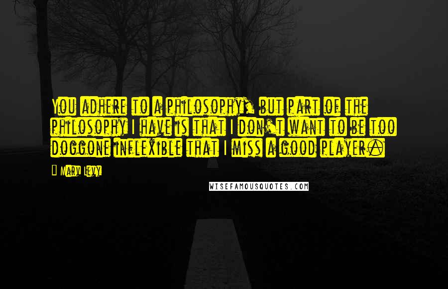 Marv Levy Quotes: You adhere to a philosophy, but part of the philosophy I have is that I don't want to be too doggone inflexible that I miss a good player.