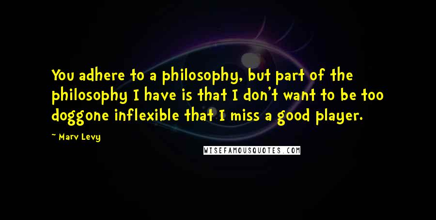 Marv Levy Quotes: You adhere to a philosophy, but part of the philosophy I have is that I don't want to be too doggone inflexible that I miss a good player.