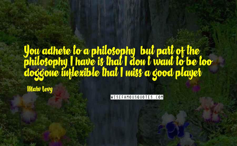 Marv Levy Quotes: You adhere to a philosophy, but part of the philosophy I have is that I don't want to be too doggone inflexible that I miss a good player.