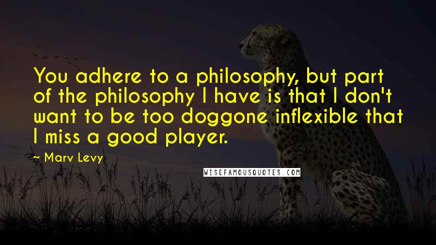 Marv Levy Quotes: You adhere to a philosophy, but part of the philosophy I have is that I don't want to be too doggone inflexible that I miss a good player.