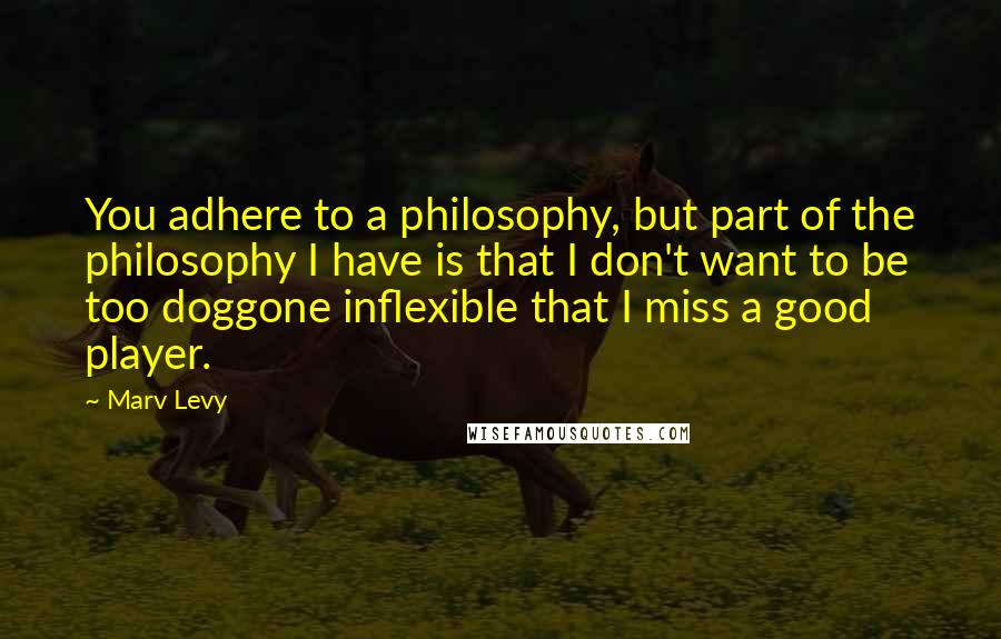 Marv Levy Quotes: You adhere to a philosophy, but part of the philosophy I have is that I don't want to be too doggone inflexible that I miss a good player.