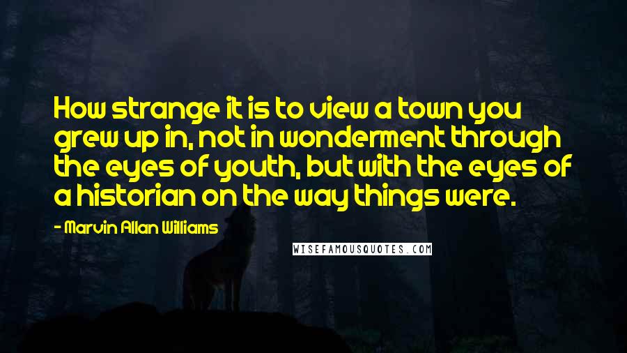 Marvin Allan Williams Quotes: How strange it is to view a town you grew up in, not in wonderment through the eyes of youth, but with the eyes of a historian on the way things were.