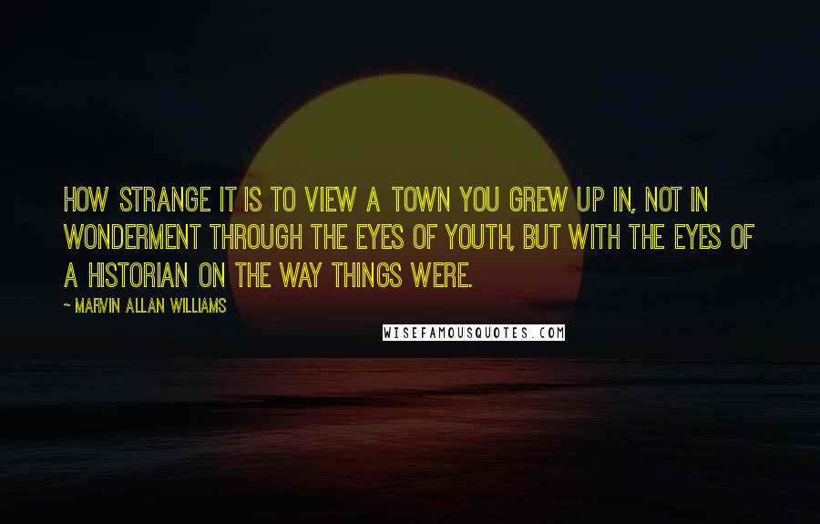 Marvin Allan Williams Quotes: How strange it is to view a town you grew up in, not in wonderment through the eyes of youth, but with the eyes of a historian on the way things were.