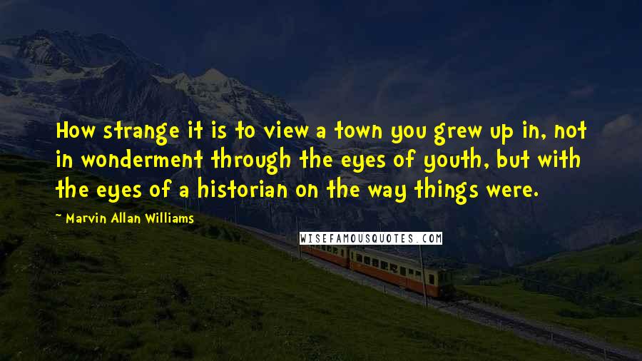Marvin Allan Williams Quotes: How strange it is to view a town you grew up in, not in wonderment through the eyes of youth, but with the eyes of a historian on the way things were.