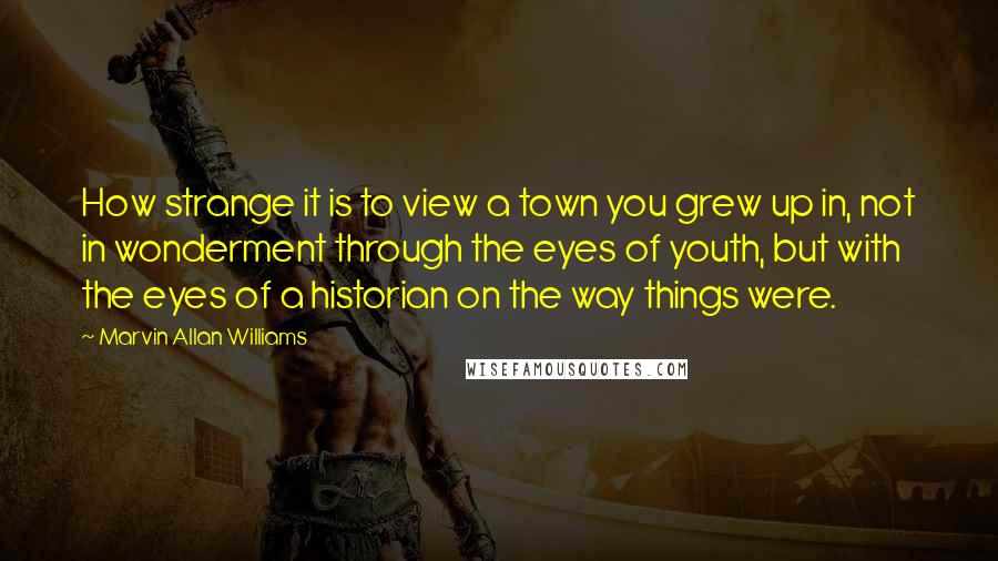 Marvin Allan Williams Quotes: How strange it is to view a town you grew up in, not in wonderment through the eyes of youth, but with the eyes of a historian on the way things were.