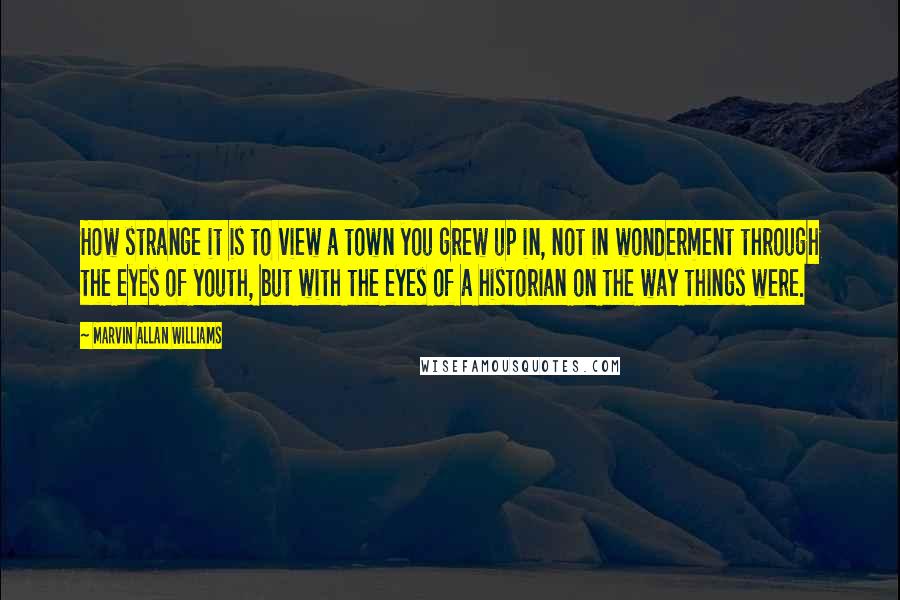 Marvin Allan Williams Quotes: How strange it is to view a town you grew up in, not in wonderment through the eyes of youth, but with the eyes of a historian on the way things were.