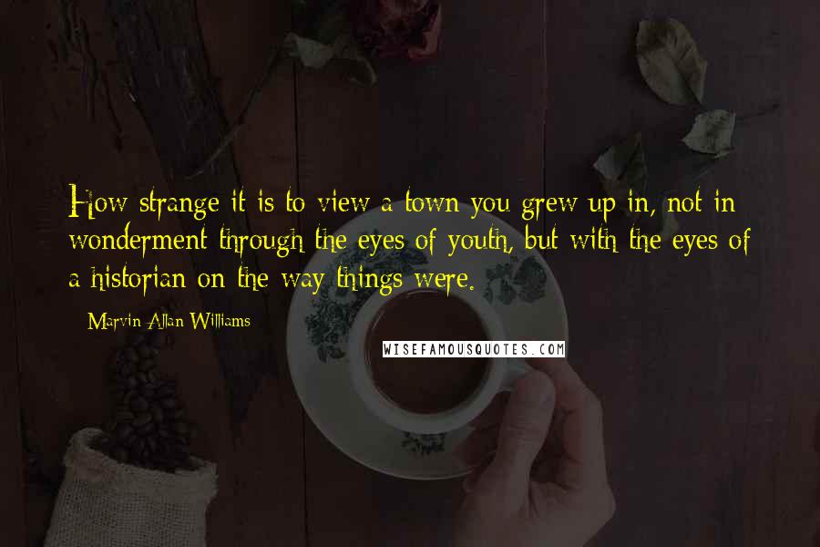 Marvin Allan Williams Quotes: How strange it is to view a town you grew up in, not in wonderment through the eyes of youth, but with the eyes of a historian on the way things were.