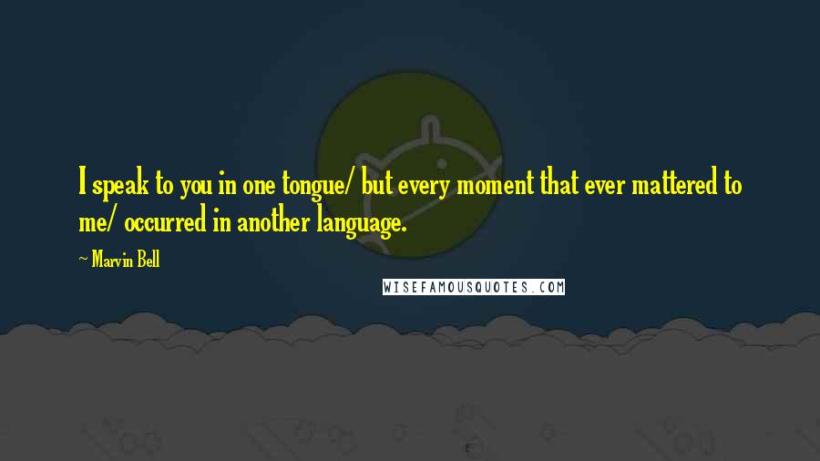 Marvin Bell Quotes: I speak to you in one tongue/ but every moment that ever mattered to me/ occurred in another language.