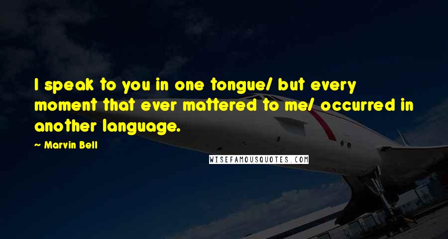 Marvin Bell Quotes: I speak to you in one tongue/ but every moment that ever mattered to me/ occurred in another language.