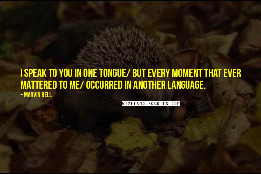 Marvin Bell Quotes: I speak to you in one tongue/ but every moment that ever mattered to me/ occurred in another language.