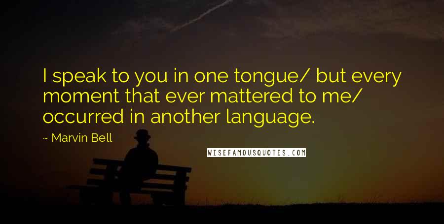 Marvin Bell Quotes: I speak to you in one tongue/ but every moment that ever mattered to me/ occurred in another language.
