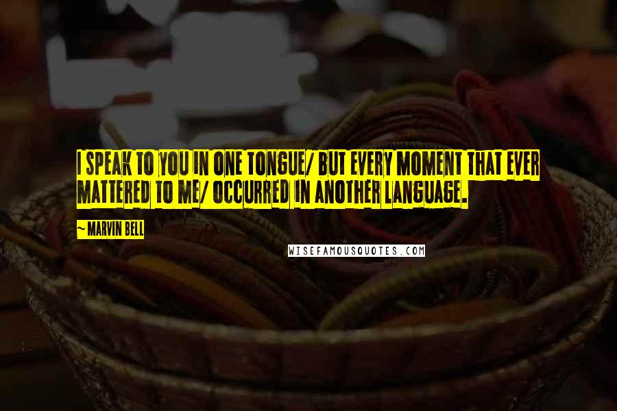 Marvin Bell Quotes: I speak to you in one tongue/ but every moment that ever mattered to me/ occurred in another language.