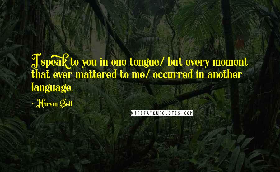 Marvin Bell Quotes: I speak to you in one tongue/ but every moment that ever mattered to me/ occurred in another language.