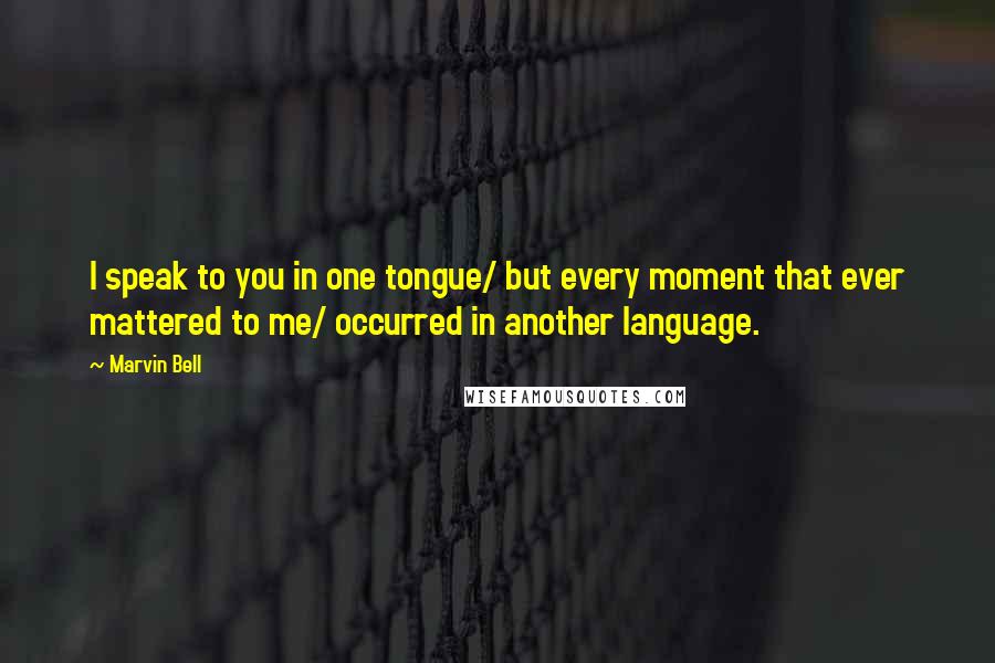 Marvin Bell Quotes: I speak to you in one tongue/ but every moment that ever mattered to me/ occurred in another language.