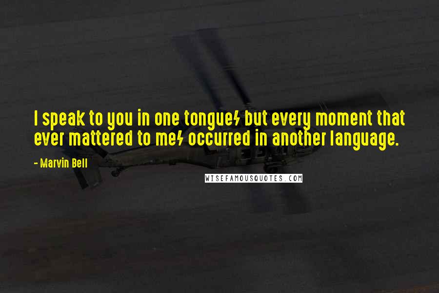 Marvin Bell Quotes: I speak to you in one tongue/ but every moment that ever mattered to me/ occurred in another language.