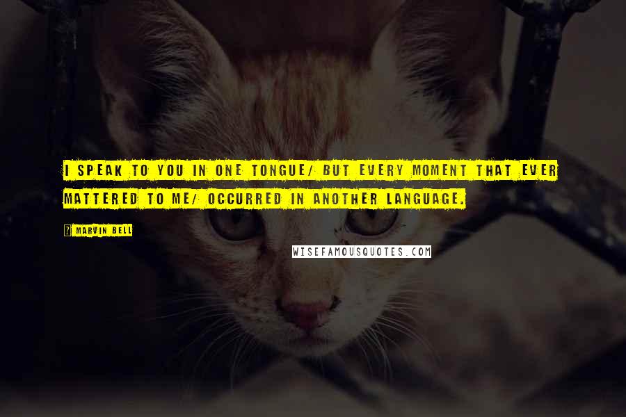 Marvin Bell Quotes: I speak to you in one tongue/ but every moment that ever mattered to me/ occurred in another language.