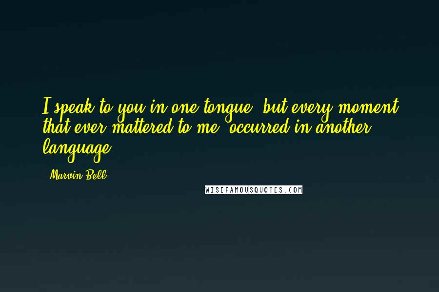 Marvin Bell Quotes: I speak to you in one tongue/ but every moment that ever mattered to me/ occurred in another language.