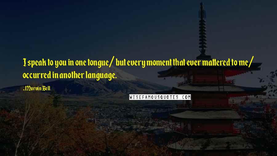 Marvin Bell Quotes: I speak to you in one tongue/ but every moment that ever mattered to me/ occurred in another language.