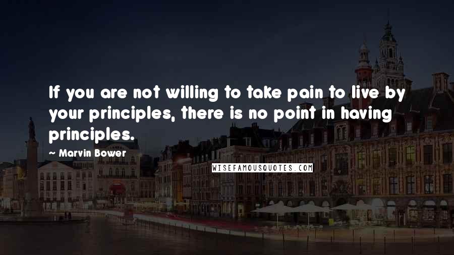 Marvin Bower Quotes: If you are not willing to take pain to live by your principles, there is no point in having principles.