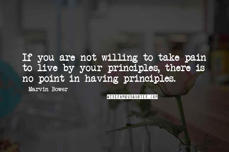Marvin Bower Quotes: If you are not willing to take pain to live by your principles, there is no point in having principles.