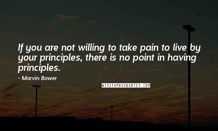 Marvin Bower Quotes: If you are not willing to take pain to live by your principles, there is no point in having principles.