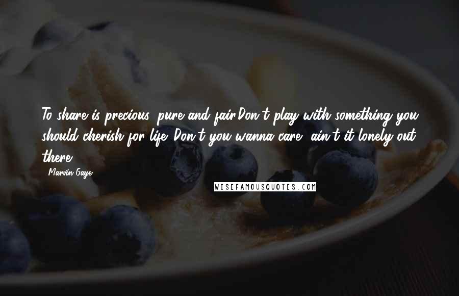 Marvin Gaye Quotes: To share is precious, pure and fair.Don't play with something you should cherish for life. Don't you wanna care, ain't it lonely out there?