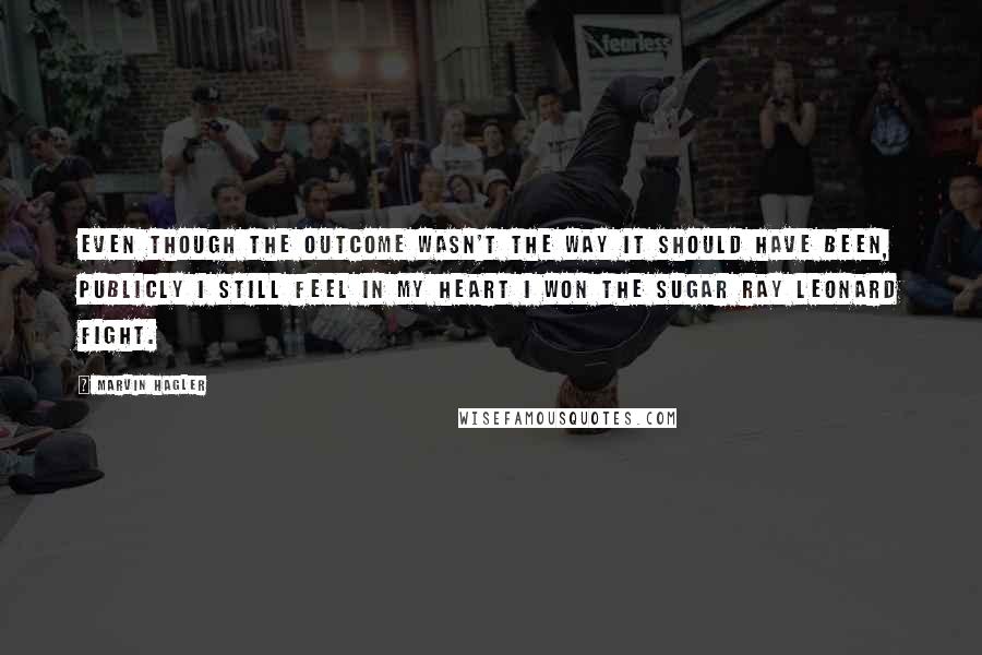 Marvin Hagler Quotes: Even though the outcome wasn't the way it should have been, publicly I still feel in my heart I won the Sugar Ray Leonard fight.