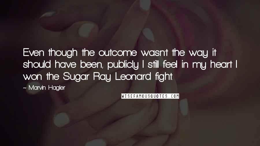 Marvin Hagler Quotes: Even though the outcome wasn't the way it should have been, publicly I still feel in my heart I won the Sugar Ray Leonard fight.