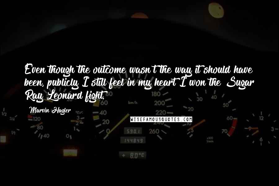 Marvin Hagler Quotes: Even though the outcome wasn't the way it should have been, publicly I still feel in my heart I won the Sugar Ray Leonard fight.