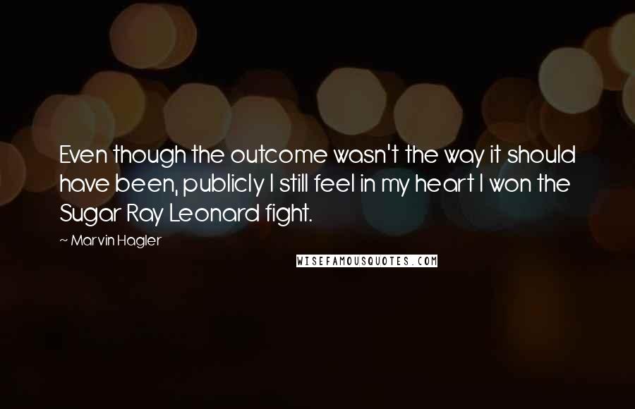 Marvin Hagler Quotes: Even though the outcome wasn't the way it should have been, publicly I still feel in my heart I won the Sugar Ray Leonard fight.