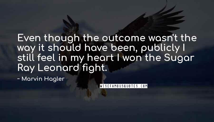 Marvin Hagler Quotes: Even though the outcome wasn't the way it should have been, publicly I still feel in my heart I won the Sugar Ray Leonard fight.