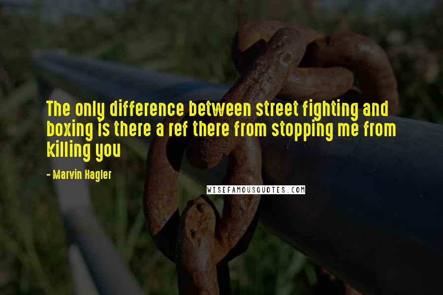 Marvin Hagler Quotes: The only difference between street fighting and boxing is there a ref there from stopping me from killing you