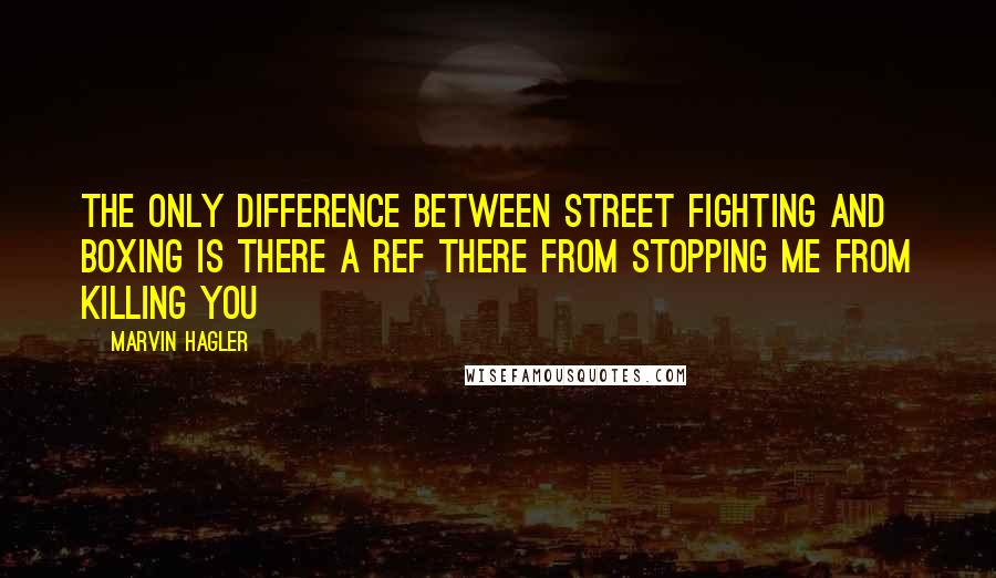 Marvin Hagler Quotes: The only difference between street fighting and boxing is there a ref there from stopping me from killing you