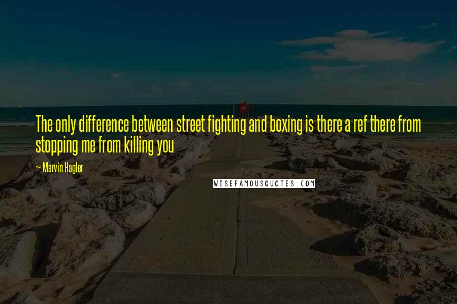 Marvin Hagler Quotes: The only difference between street fighting and boxing is there a ref there from stopping me from killing you