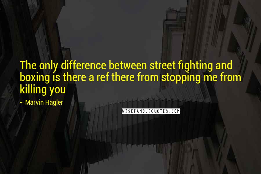 Marvin Hagler Quotes: The only difference between street fighting and boxing is there a ref there from stopping me from killing you