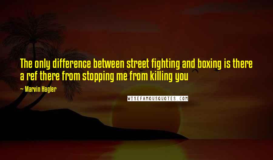 Marvin Hagler Quotes: The only difference between street fighting and boxing is there a ref there from stopping me from killing you