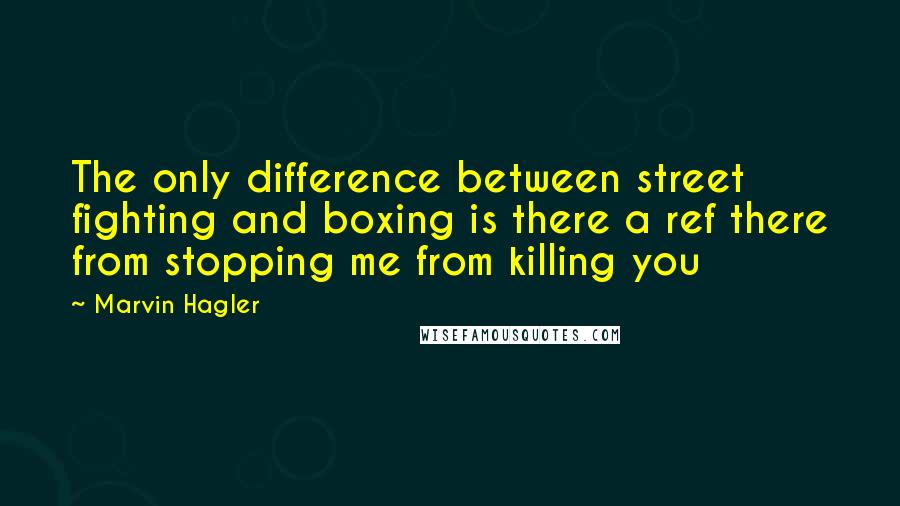 Marvin Hagler Quotes: The only difference between street fighting and boxing is there a ref there from stopping me from killing you