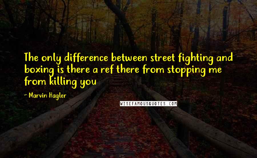 Marvin Hagler Quotes: The only difference between street fighting and boxing is there a ref there from stopping me from killing you