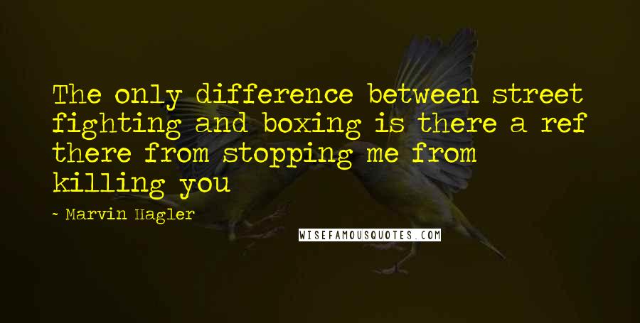 Marvin Hagler Quotes: The only difference between street fighting and boxing is there a ref there from stopping me from killing you