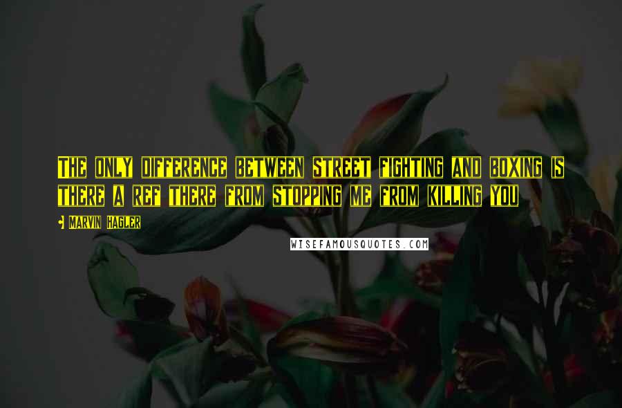 Marvin Hagler Quotes: The only difference between street fighting and boxing is there a ref there from stopping me from killing you