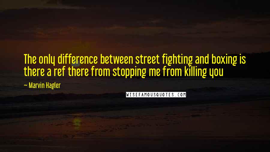 Marvin Hagler Quotes: The only difference between street fighting and boxing is there a ref there from stopping me from killing you