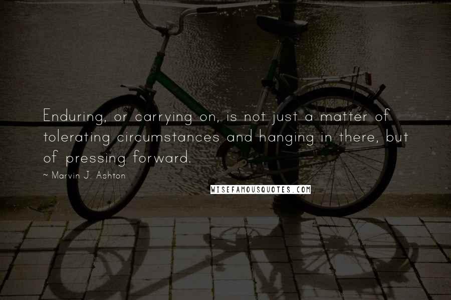 Marvin J. Ashton Quotes: Enduring, or carrying on, is not just a matter of tolerating circumstances and hanging in there, but of pressing forward.